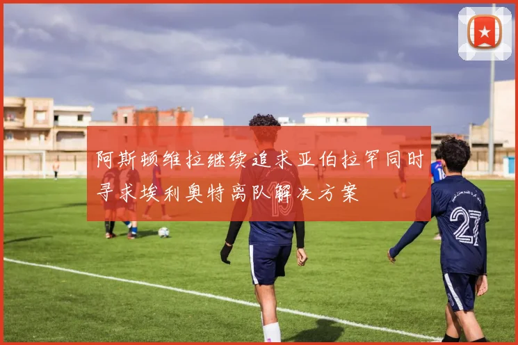 阿斯顿维拉继续追求亚伯拉罕同时寻求埃利奥特离队解决方案