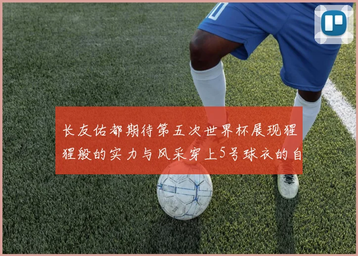 长友佑都期待第五次世界杯展现猩猩般的实力与风采穿上5号球衣的自豪感