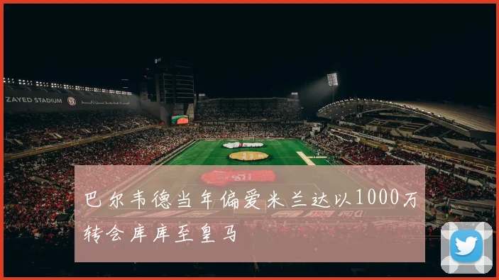 巴尔韦德当年偏爱米兰达以1000万转会库库至皇马