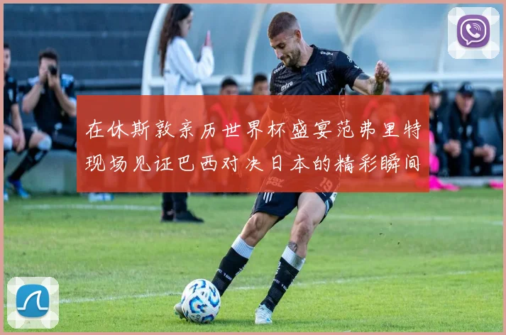 在休斯敦亲历世界杯盛宴范弗里特现场见证巴西对决日本的精彩瞬间
