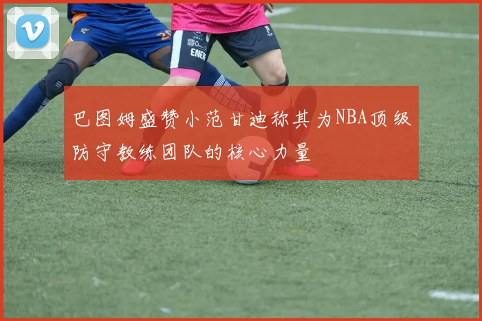 巴图姆盛赞小范甘迪称其为NBA顶级防守教练团队的核心力量