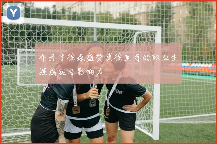 乔丹亨德森盛赞莫德里奇的职业生涯成就与影响力