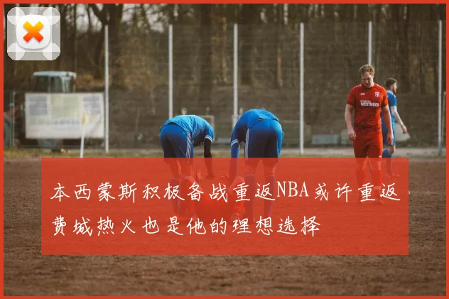 本西蒙斯积极备战重返NBA或许重返费城热火也是他的理想选择