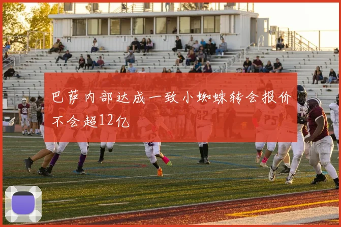 巴萨内部达成一致小蜘蛛转会报价不会超12亿