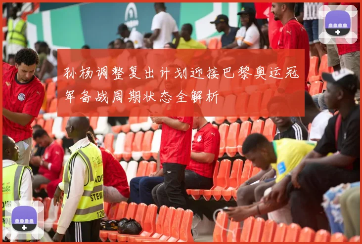 孙杨调整复出计划迎接巴黎奥运冠军备战周期状态全解析