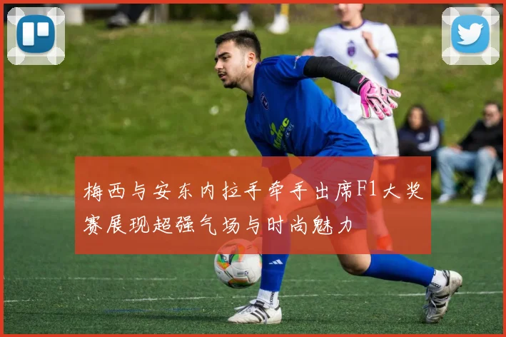 梅西与安东内拉手牵手出席F1大奖赛展现超强气场与时尚魅力