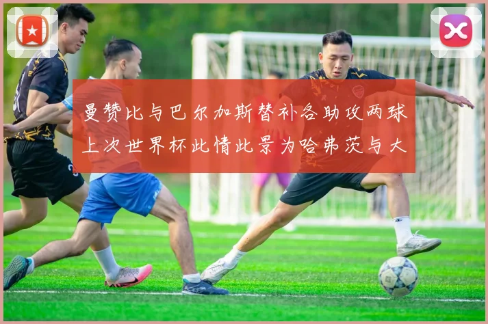 曼赞比与巴尔加斯替补各助攻两球上次世界杯此情此景为哈弗茨与大菲尔