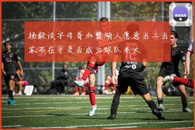 杨毅谈字母哥加盟湖人愿意当二当家不在乎是否成为球队老大