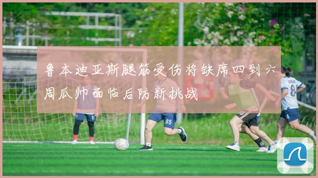 鲁本迪亚斯腿筋受伤将缺席四到六周瓜帅面临后防新挑战