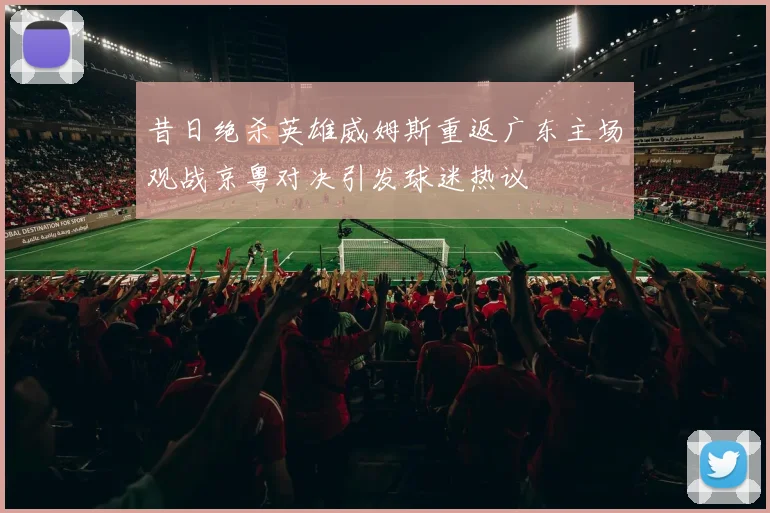 昔日绝杀英雄威姆斯重返广东主场观战京粤对决引发球迷热议