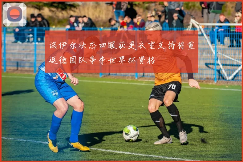诺伊尔状态回暖获更衣室支持将重返德国队争夺世界杯资格