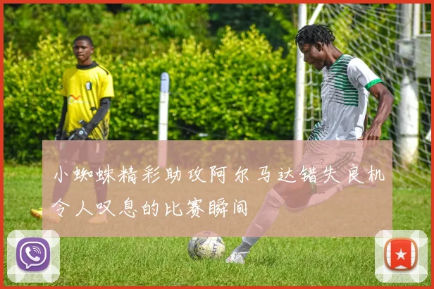 小蜘蛛精彩助攻阿尔马达错失良机令人叹息的比赛瞬间
