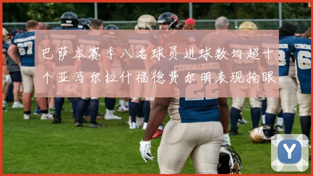 巴萨本赛季八名球员进球数均超十个亚马尔拉什福德费尔明表现抢眼