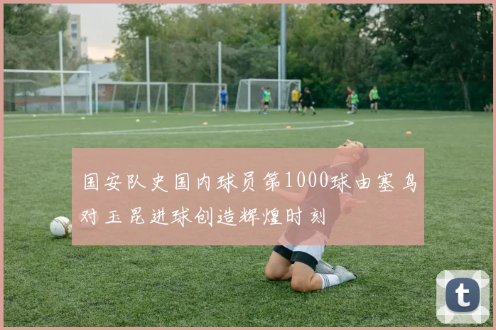 国安队史国内球员第1000球由塞鸟对玉昆进球创造辉煌时刻