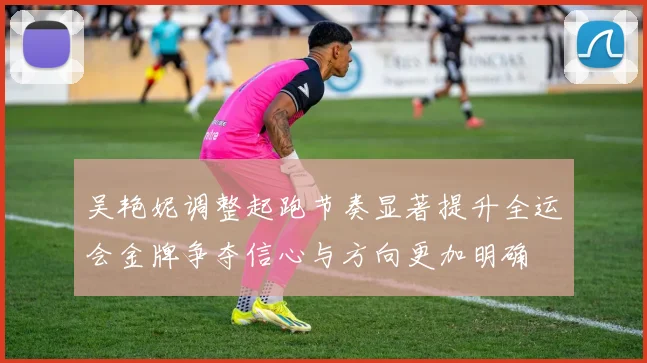 吴艳妮调整起跑节奏显著提升全运会金牌争夺信心与方向更加明确