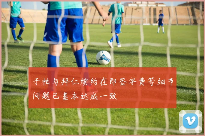 于帕与拜仁续约在即签字费等细节问题已基本达成一致