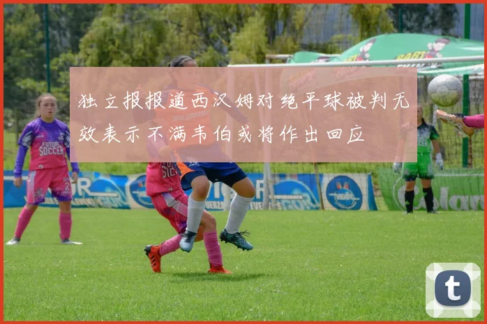 独立报报道西汉姆对绝平球被判无效表示不满韦伯或将作出回应