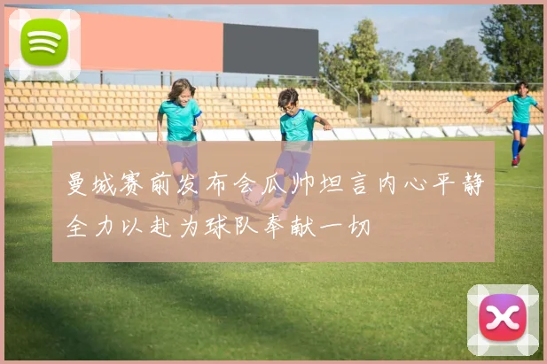 曼城赛前发布会瓜帅坦言内心平静全力以赴为球队奉献一切