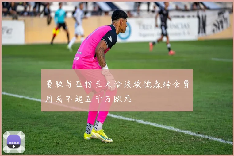 曼联与亚特兰大洽谈埃德森转会费用或不超五千万欧元