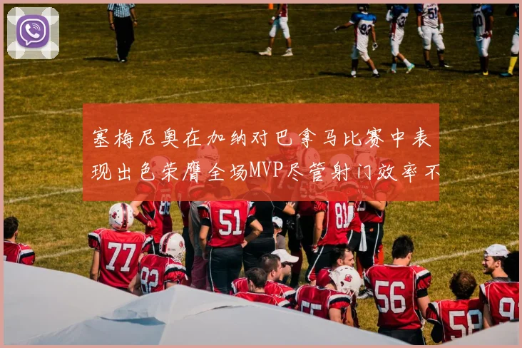 塞梅尼奥在加纳对巴拿马比赛中表现出色荣膺全场MVP尽管射门效率不佳