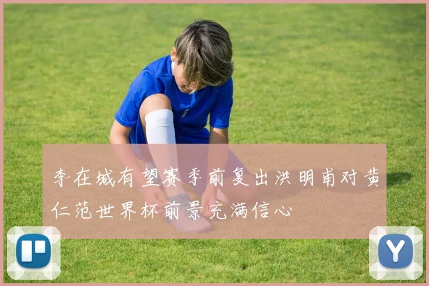 李在城有望赛季前复出洪明甫对黄仁范世界杯前景充满信心
