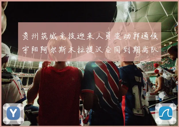 贵州筑城竞技迎来人员变动郭通侯宇阳阿尔斯木拉提汉合同到期离队